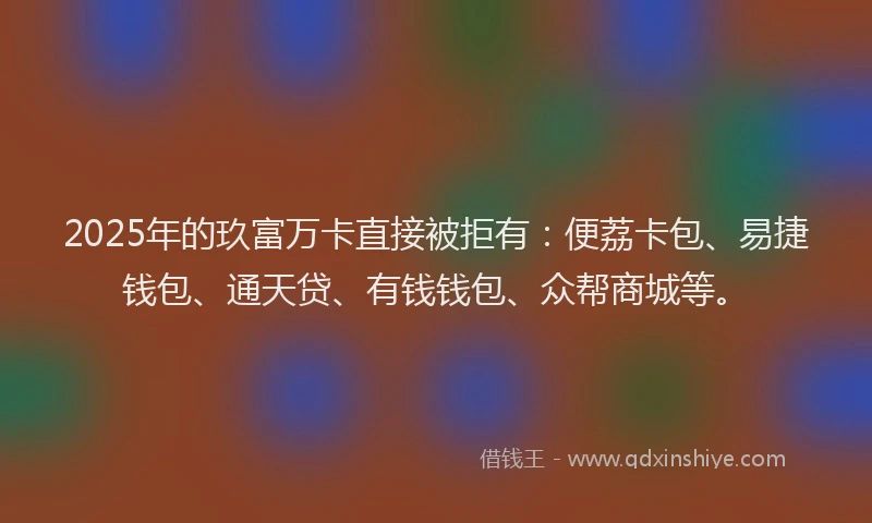 2025年的玖富万卡直接被拒有：便荔卡包、易捷钱包、通天贷、有钱钱包、众帮商城等。