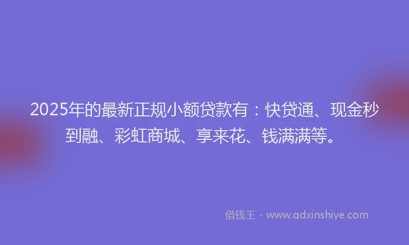 2025年的最新正规小额贷款有：快贷通、现金秒到融、彩虹商城、享来花、钱满满等。