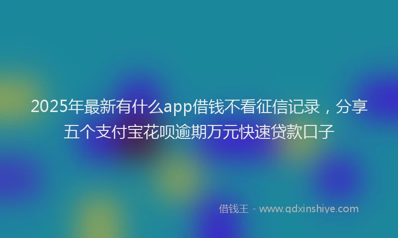 2025年最新有什么app借钱不看征信记录，分享五个支付宝花呗逾期万元快速贷款口子