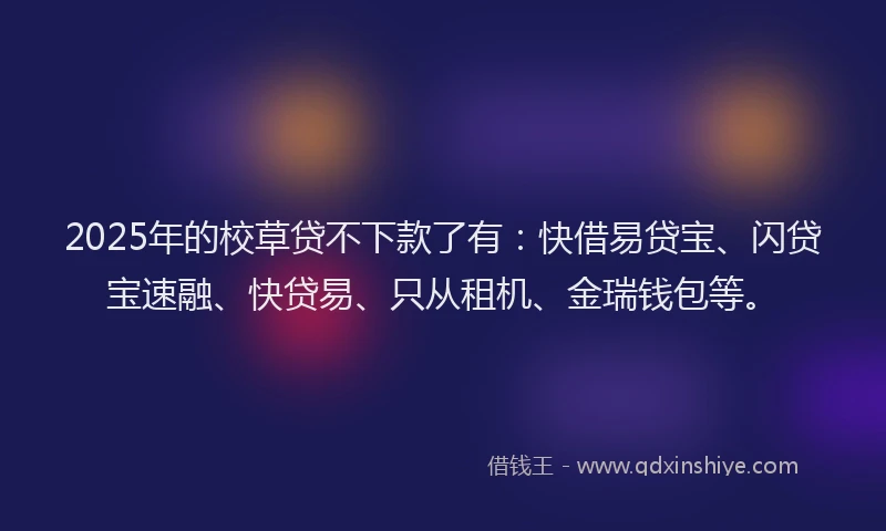 2025年的校草贷不下款了有：快借易贷宝、闪贷宝速融、快贷易、只从租机、金瑞钱包等。