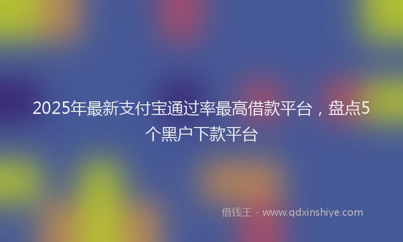 2025年最新支付宝通过率最高借款平台，盘点5个黑户下款平台