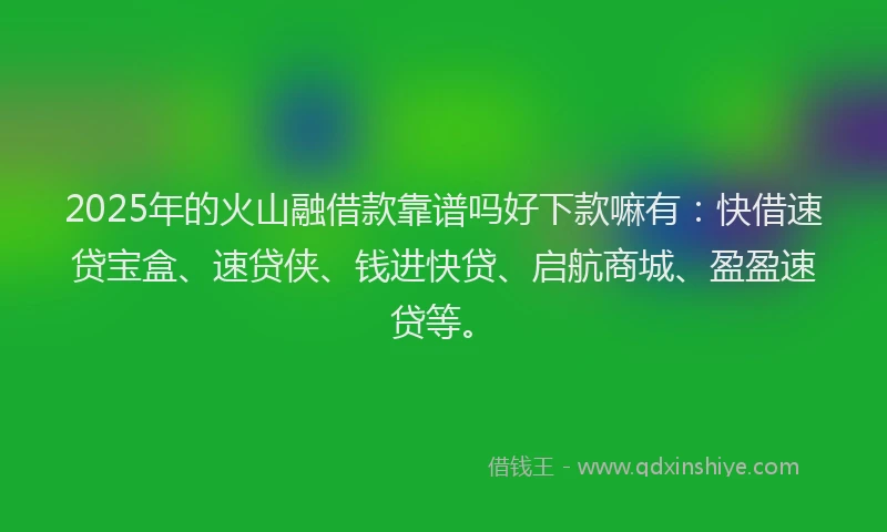 2025年的火山融借款靠谱吗好下款嘛有：快借速贷宝盒、速贷侠、钱进快贷、启航商城、盈盈速贷等。