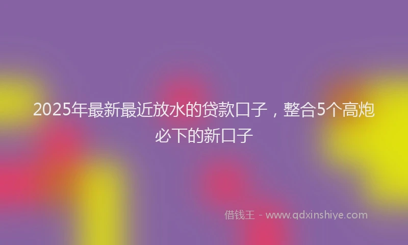 2025年最新最近放水的贷款口子，整合5个高炮必下的新口子