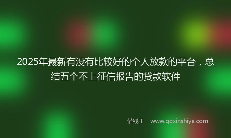 2025年最新有没有比较好的个人放款的平台，总结五个不上征信报告的贷款软件