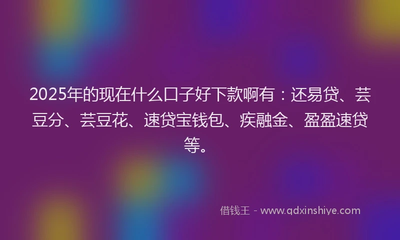2025年的现在什么口子好下款啊有：还易贷、芸豆分、芸豆花、速贷宝钱包、疾融金、盈盈速贷等。