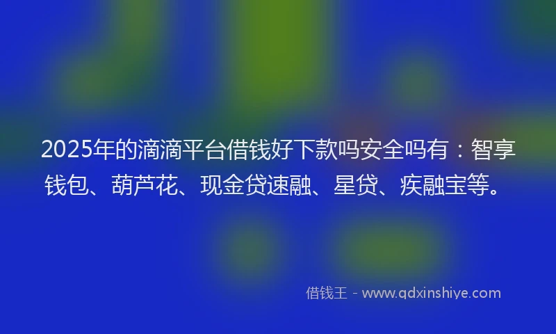 2025年的滴滴平台借钱好下款吗安全吗有：智享钱包、葫芦花、现金贷速融、星贷、疾融宝等。