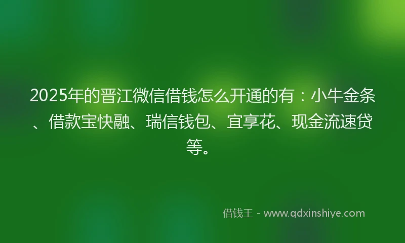 2025年的晋江微信借钱怎么开通的有：小牛金条、借款宝快融、瑞信钱包、宜享花、现金流速贷等。