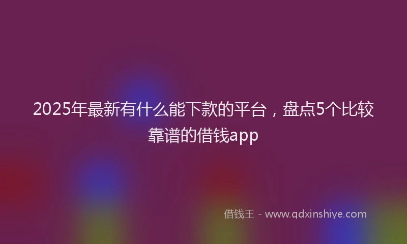 2025年最新有什么能下款的平台，盘点5个比较靠谱的借钱app