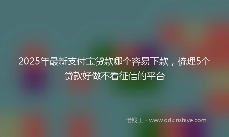 2025年最新支付宝贷款哪个容易下款，梳理5个贷款好做不看征信的平台