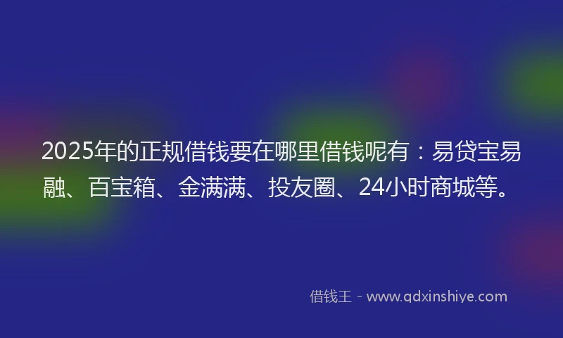 2025年的正规借钱要在哪里借钱呢有：易贷宝易融、百宝箱、金满满、投友圈、24小时商城等。