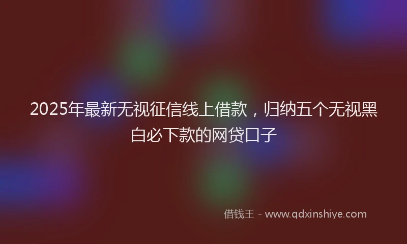2025年最新无视征信线上借款，归纳五个无视黑白必下款的网贷口子