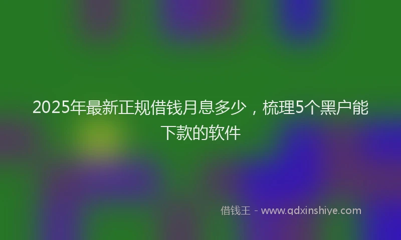 2025年最新正规借钱月息多少，梳理5个黑户能下款的软件