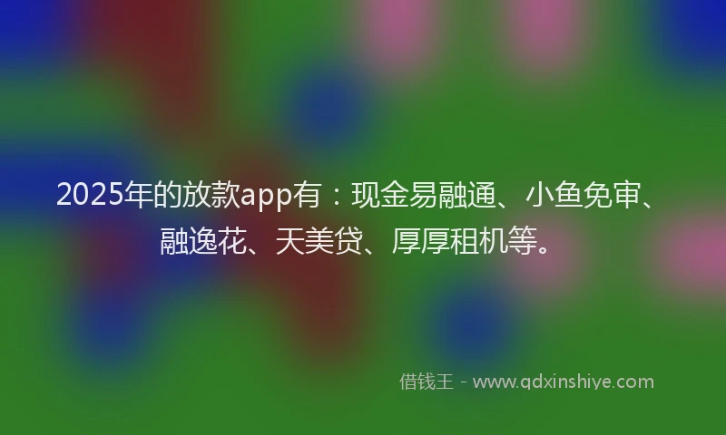 2025年的放款app有：现金易融通、小鱼免审、融逸花、天美贷、厚厚租机等。