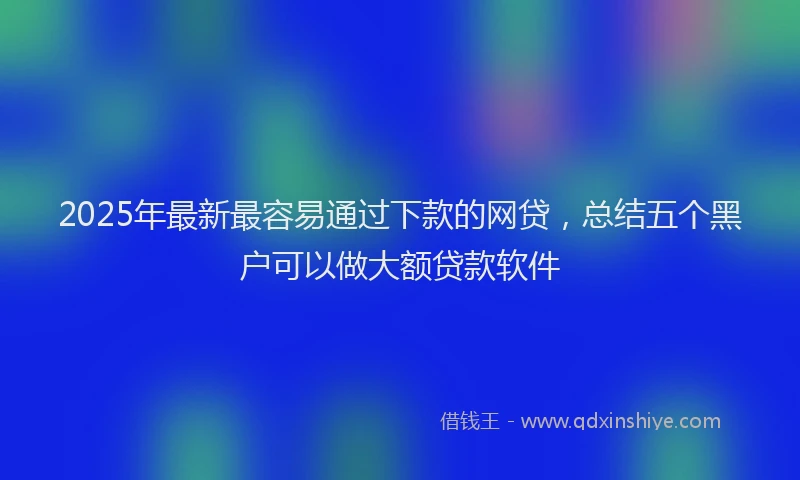 2025年最新最容易通过下款的网贷，总结五个黑户可以做大额贷款软件