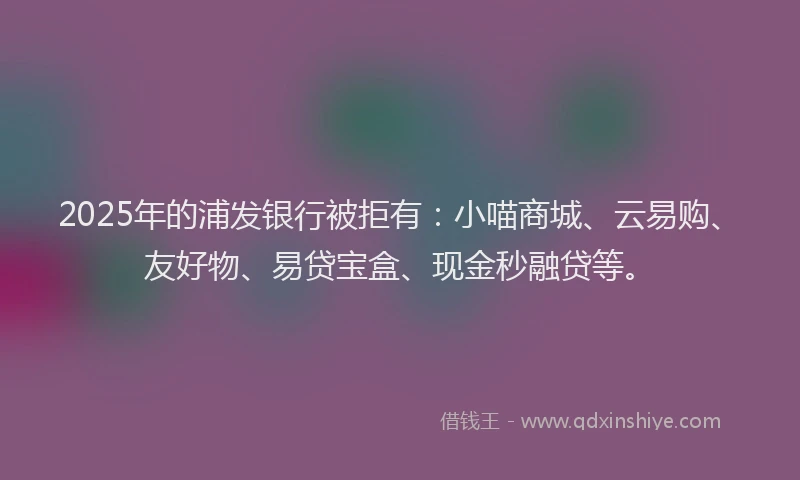 2025年的浦发银行被拒有：小喵商城、云易购、友好物、易贷宝盒、现金秒融贷等。