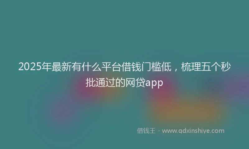 2025年最新有什么平台借钱门槛低，梳理五个秒批通过的网贷app
