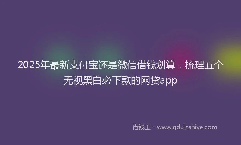 2025年最新支付宝还是微信借钱划算，梳理五个无视黑白必下款的网贷app