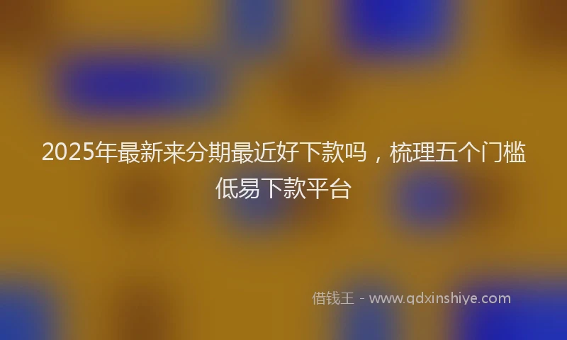 2025年最新来分期最近好下款吗，梳理五个门槛低易下款平台