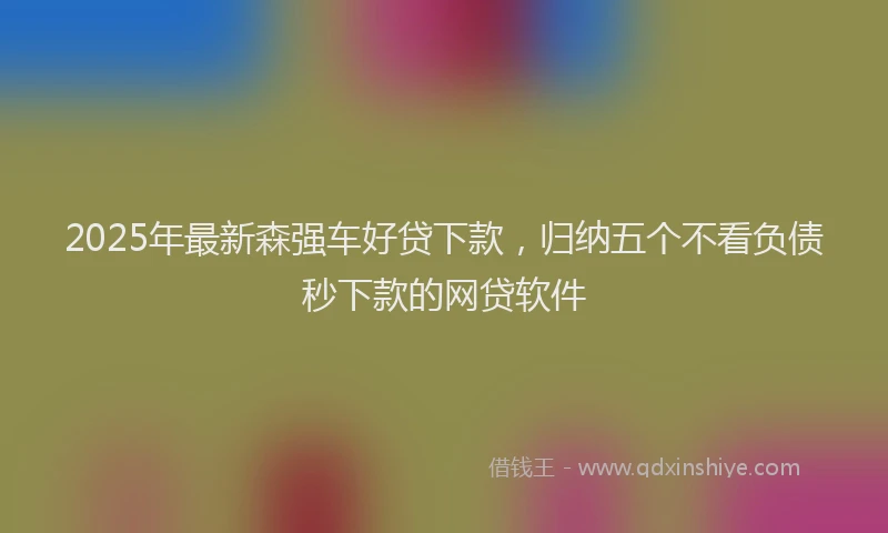 2025年最新森强车好贷下款，归纳五个不看负债秒下款的网贷软件