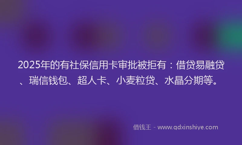 2025年的有社保信用卡审批被拒有：借贷易融贷、瑞信钱包、超人卡、小麦粒贷、水晶分期等。