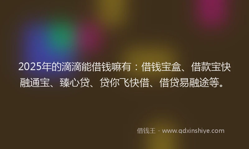2025年的滴滴能借钱嘛有：借钱宝盒、借款宝快融通宝、臻心贷、贷你飞快借、借贷易融途等。