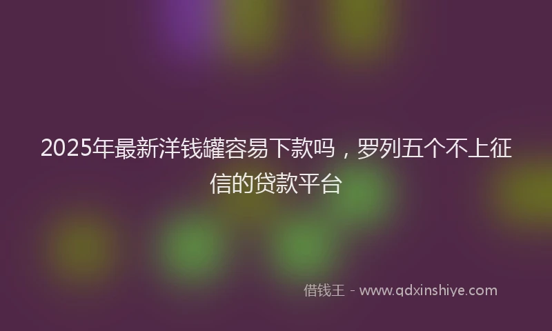 2025年最新洋钱罐容易下款吗，罗列五个不上征信的贷款平台