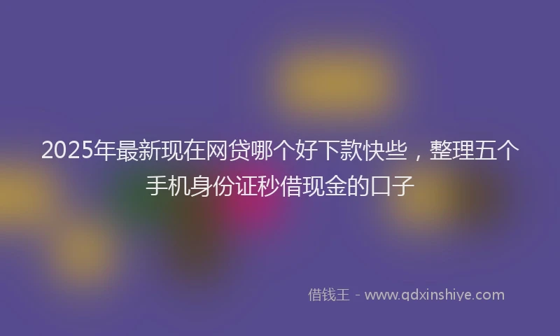 2025年最新现在网贷哪个好下款快些，整理五个手机身份证秒借现金的口子