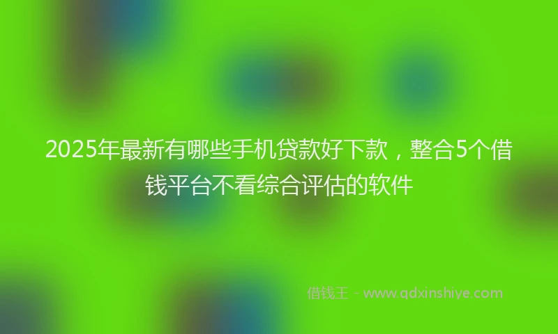 2025年最新有哪些手机贷款好下款，整合5个借钱平台不看综合评估的软件