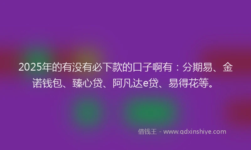 2025年的有没有必下款的口子啊有：分期易、金诺钱包、臻心贷、阿凡达e贷、易得花等。