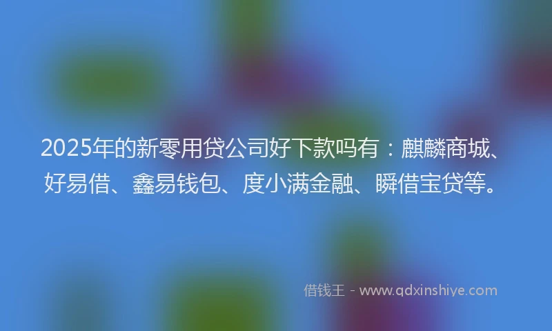 2025年的新零用贷公司好下款吗有：麒麟商城、好易借、鑫易钱包、度小满金融、瞬借宝贷等。