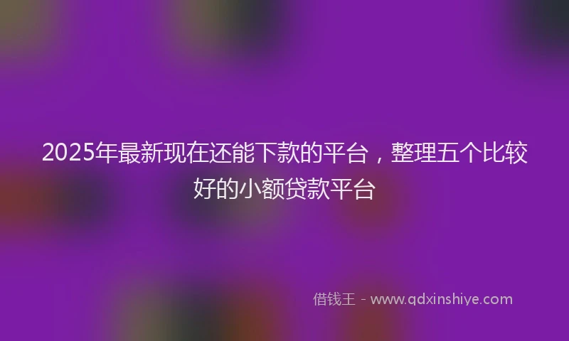 2025年最新现在还能下款的平台，整理五个比较好的小额贷款平台