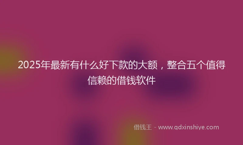 2025年最新有什么好下款的大额，整合五个值得信赖的借钱软件