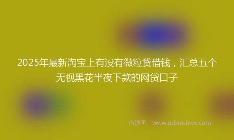 2025年最新淘宝上有没有微粒贷借钱，汇总五个无视黑花半夜下款的网贷口子