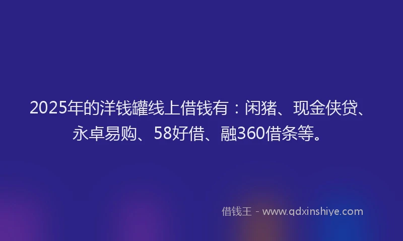 2025年的洋钱罐线上借钱有：闲猪、现金侠贷、永卓易购、58好借、融360借条等。