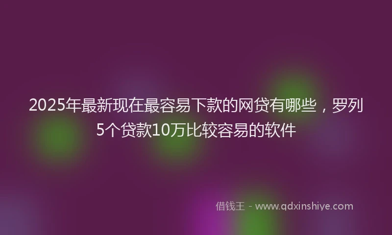 2025年最新现在最容易下款的网贷有哪些，罗列5个贷款10万比较容易的软件