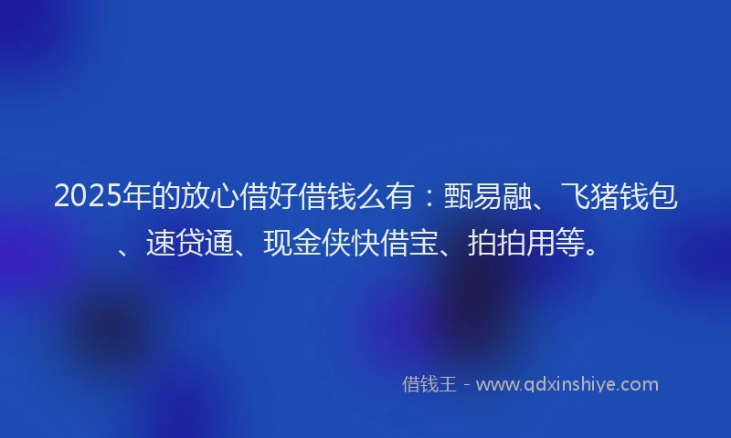 2025年的放心借好借钱么有：甄易融、飞猪钱包、速贷通、现金侠快借宝、拍拍用等。