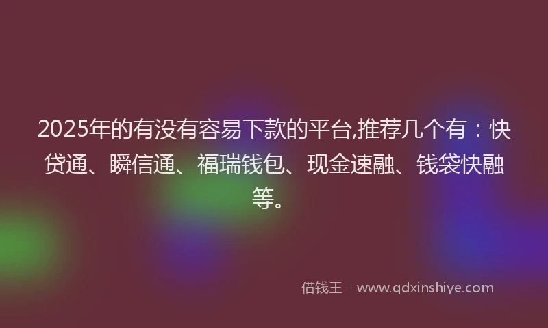 2025年的有没有容易下款的平台,推荐几个有：快贷通、瞬信通、福瑞钱包、现金速融、钱袋快融等。