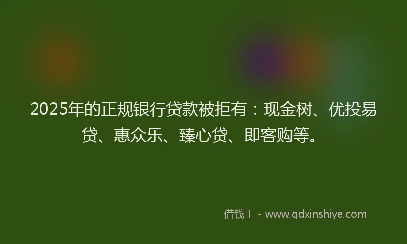2025年的正规银行贷款被拒有：现金树、优投易贷、惠众乐、臻心贷、即客购等。