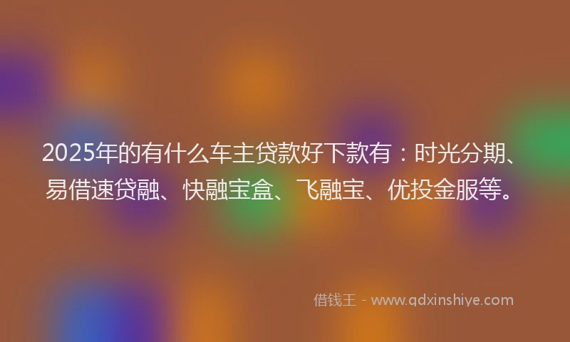 2025年的有什么车主贷款好下款有：时光分期、易借速贷融、快融宝盒、飞融宝、优投金服等。