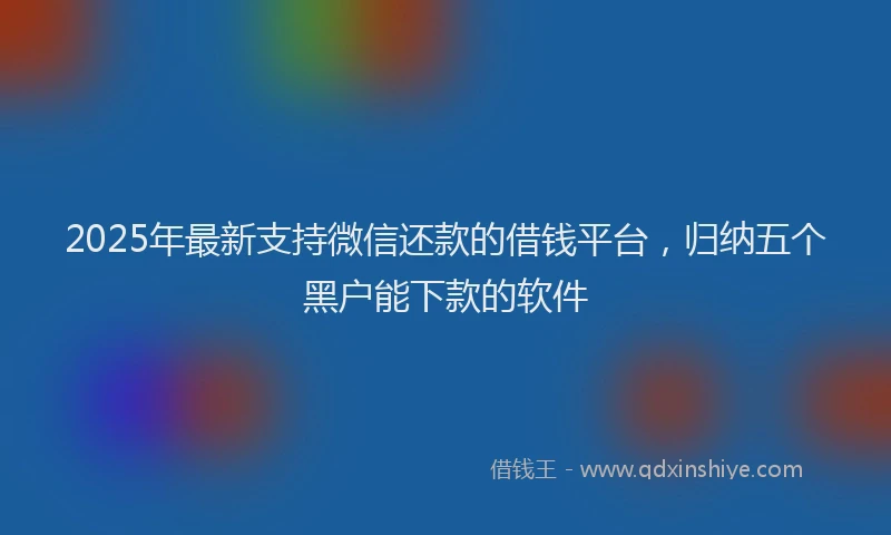 2025年最新支持微信还款的借钱平台，归纳五个黑户能下款的软件