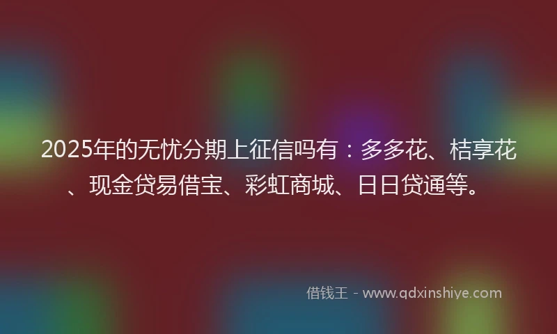 2025年的无忧分期上征信吗有：多多花、桔享花、现金贷易借宝、彩虹商城、日日贷通等。