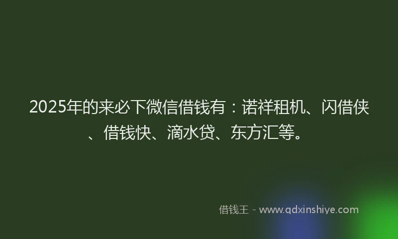 2025年的来必下微信借钱有：诺祥租机、闪借侠、借钱快、滴水贷、东方汇等。
