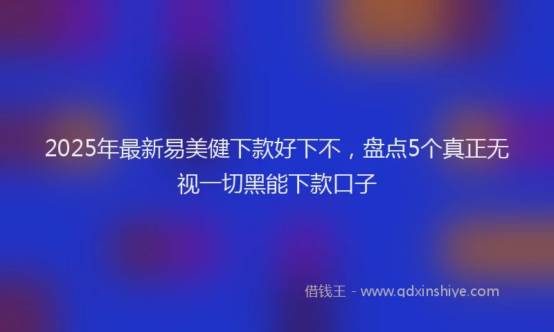 2025年最新易美健下款好下不，盘点5个真正无视一切黑能下款口子