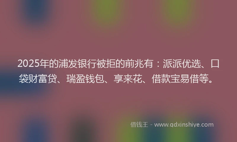 2025年的浦发银行被拒的前兆有：派派优选、口袋财富贷、瑞盈钱包、享来花、借款宝易借等。