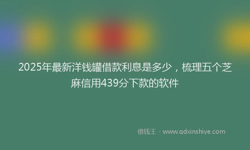 2025年最新洋钱罐借款利息是多少，梳理五个芝麻信用439分下款的软件