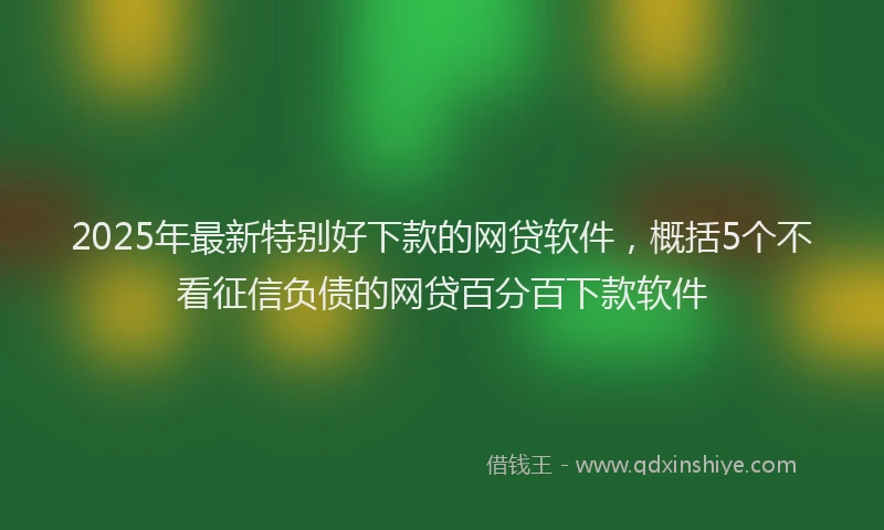 2025年最新特别好下款的网贷软件，概括5个不看征信负债的网贷百分百下款软件