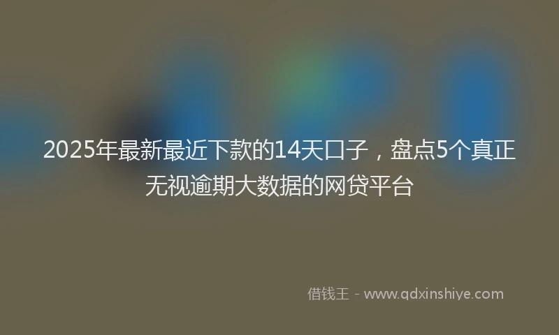 2025年最新最近下款的14天口子，盘点5个真正无视逾期大数据的网贷平台