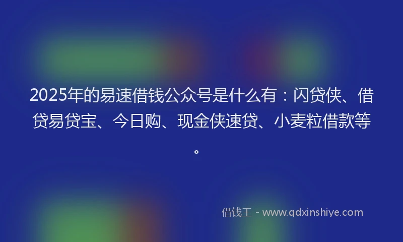 2025年的易速借钱公众号是什么有：闪贷侠、借贷易贷宝、今日购、现金侠速贷、小麦粒借款等。