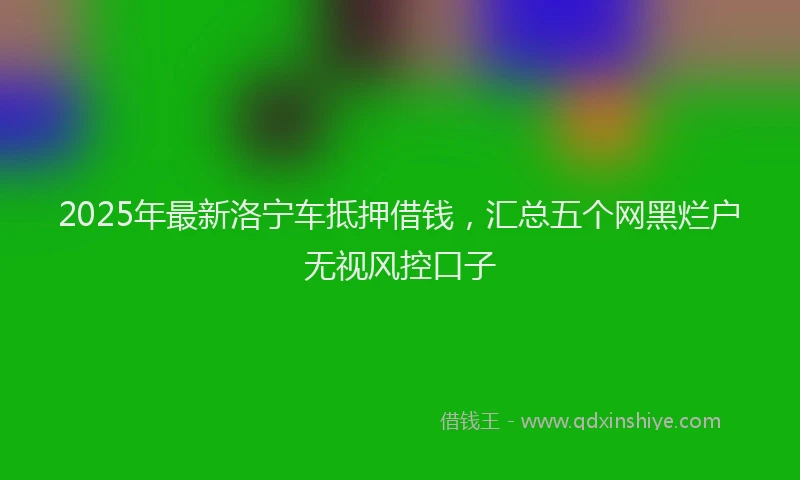 2025年最新洛宁车抵押借钱，汇总五个网黑烂户无视风控口子
