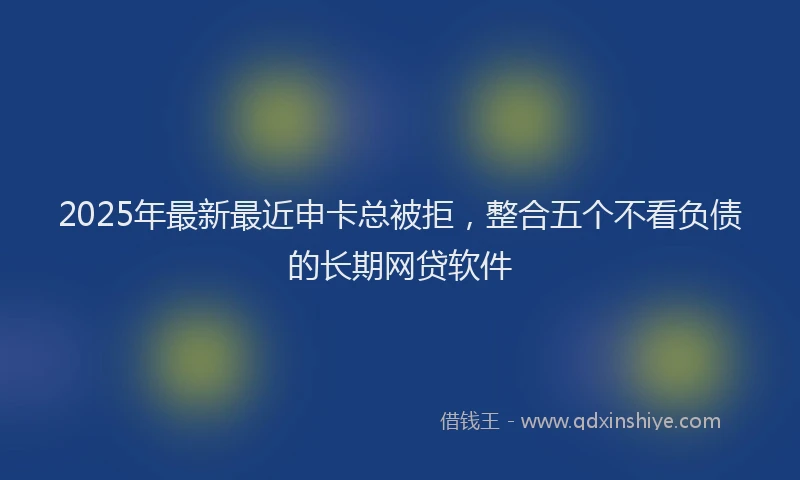 2025年最新最近申卡总被拒，整合五个不看负债的长期网贷软件